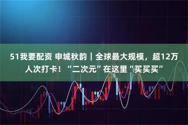 51我要配资 申城秋韵｜全球最大规模，超12万人次打卡！“二次元”在这里“买买买”