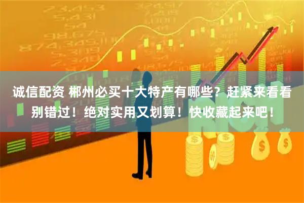 诚信配资 郴州必买十大特产有哪些？赶紧来看看别错过！绝对实用又划算！快收藏起来吧！